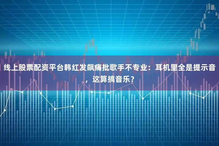 线上股票配资平台韩红发飙痛批歌手不专业：耳机里全是提示音，这算搞音乐？