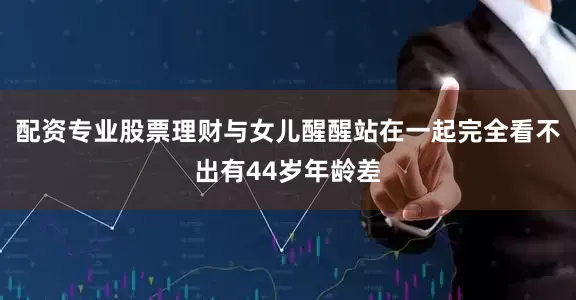 配资专业股票理财与女儿醒醒站在一起完全看不出有44岁年龄差