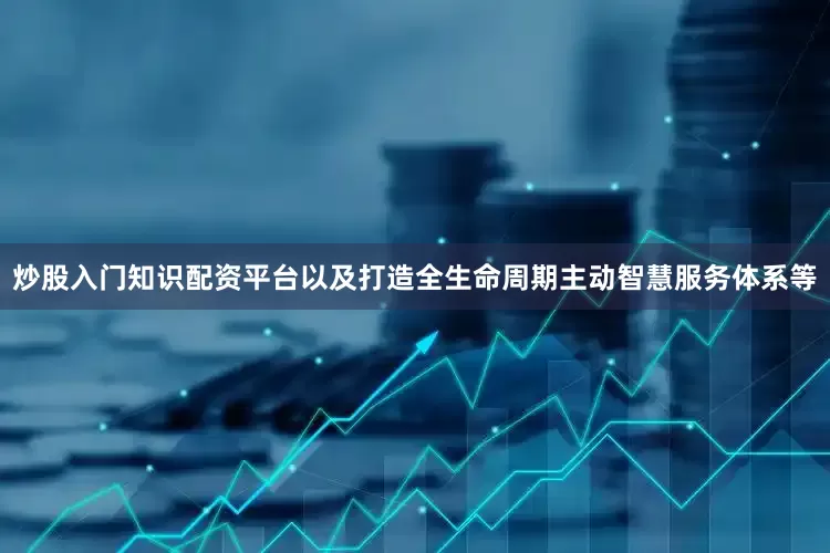 炒股入门知识配资平台以及打造全生命周期主动智慧服务体系等