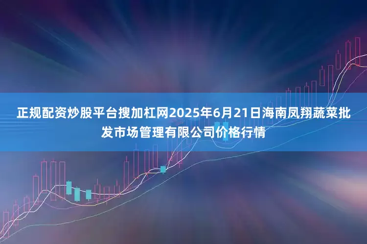 正规配资炒股平台搜加杠网2025年6月21日海南凤翔蔬菜批发市场管理有限公司价格行情