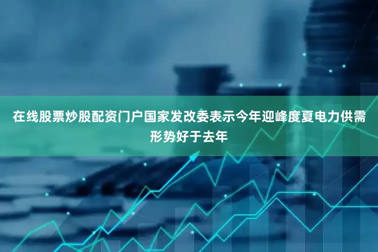 在线股票炒股配资门户国家发改委表示今年迎峰度夏电力供需形势好于去年