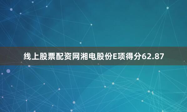 线上股票配资网湘电股份E项得分62.87