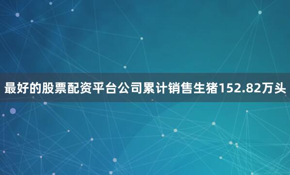 最好的股票配资平台公司累计销售生猪152.82万头