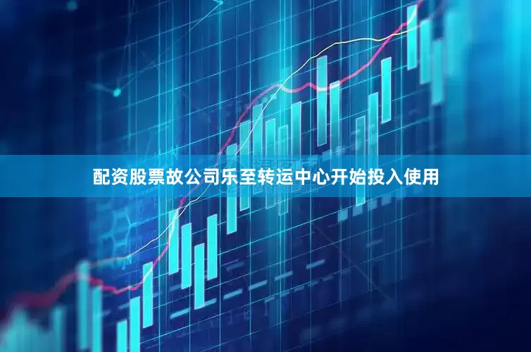 配资股票故公司乐至转运中心开始投入使用
