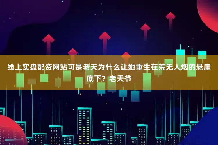 线上实盘配资网站可是老天为什么让她重生在荒无人烟的悬崖底下？老天爷