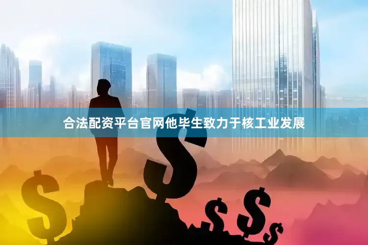 合法配资平台官网他毕生致力于核工业发展