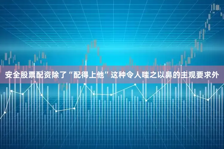 安全股票配资除了“配得上他”这种令人嗤之以鼻的主观要求外