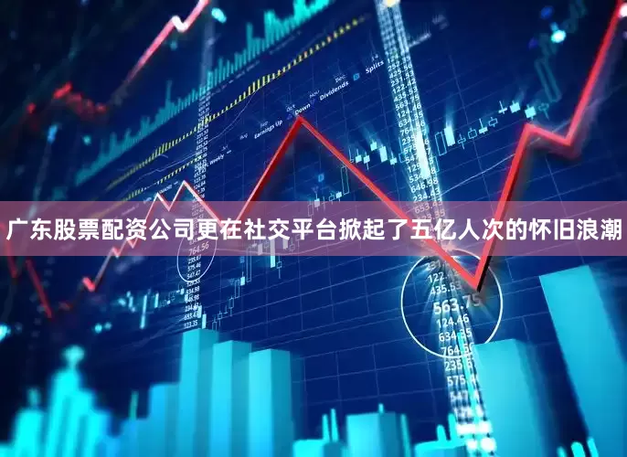 广东股票配资公司更在社交平台掀起了五亿人次的怀旧浪潮