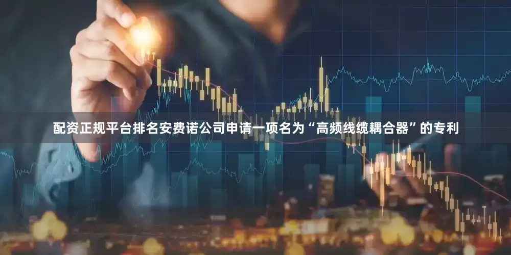 配资正规平台排名安费诺公司申请一项名为“高频线缆耦合器”的专利