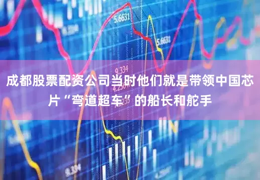 成都股票配资公司当时他们就是带领中国芯片“弯道超车”的船长和舵手