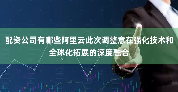 配资公司有哪些阿里云此次调整意在强化技术和全球化拓展的深度融合