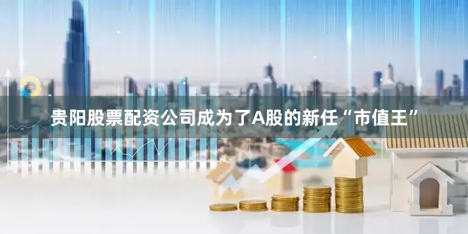 贵阳股票配资公司成为了A股的新任“市值王”