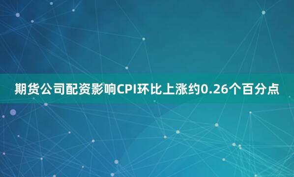 期货公司配资影响CPI环比上涨约0.26个百分点