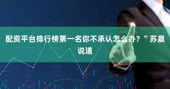配资平台排行榜第一名你不承认怎么办？”苏晨说道