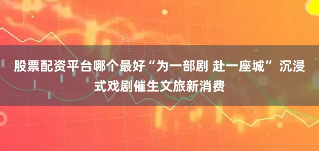 股票配资平台哪个最好“为一部剧 赴一座城” 沉浸式戏剧催生文旅新消费
