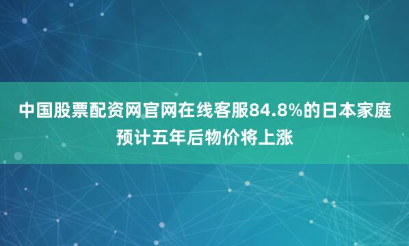 中国股票配资网官网在线客服84.8%的日本家庭预计五年后物价将上涨