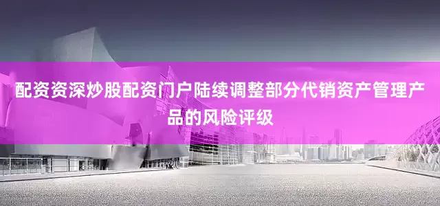 配资资深炒股配资门户陆续调整部分代销资产管理产品的风险评级