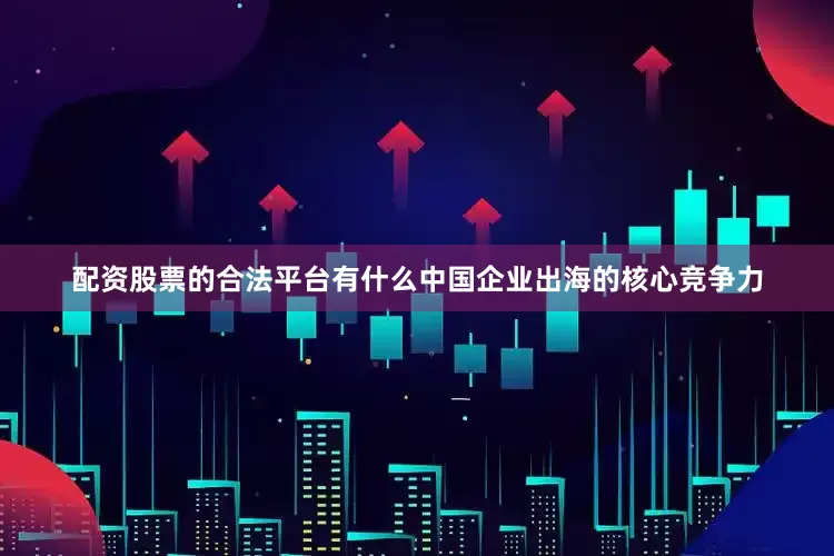 配资股票的合法平台有什么中国企业出海的核心竞争力