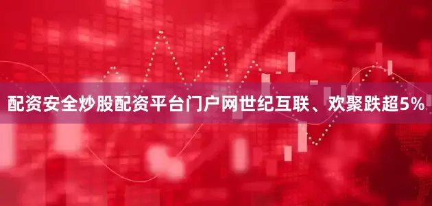 配资安全炒股配资平台门户网世纪互联、欢聚跌超5%