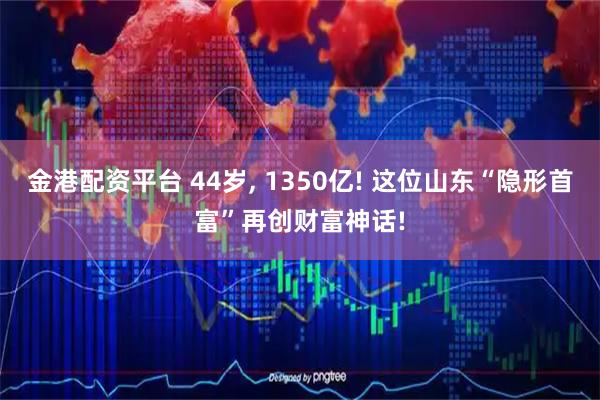 金港配资平台 44岁, 1350亿! 这位山东“隐形首富”再创财富神话!