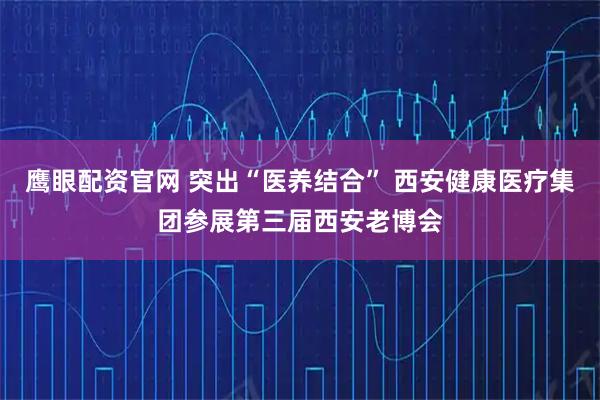 鹰眼配资官网 突出“医养结合” 西安健康医疗集团参展第三届西安老博会
