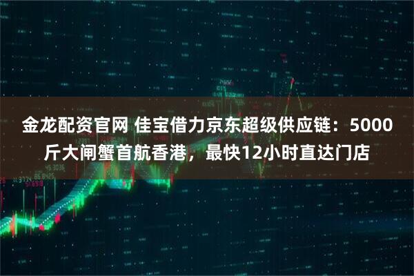 金龙配资官网 佳宝借力京东超级供应链：5000斤大闸蟹首航香港，最快12小时直达门店